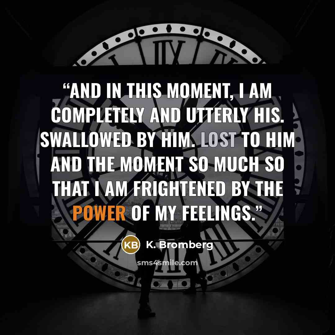 “And in this moment, I am completely and utterly his. Swallowed by him. Lost to him and the moment so much so that I am frightened by the power of my feelings.” quote by K. Bromberg