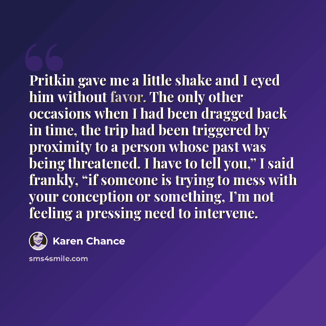 “Pritkin gave me a little shake and I eyed him without favor. The only other occasions when I had been dragged back in time, the trip had been triggered by proximity to a person whose past was being threatened. I have to tell you,” I said frankly, “if someone is trying to mess with your conception…” quote by Karen Chance