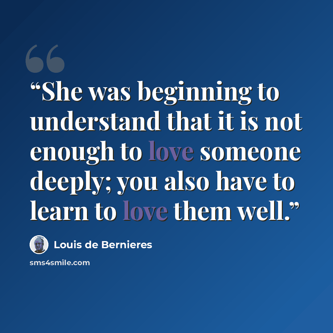 “She was beginning to understand that it is not enough to love someone deeply; you also have to learn to love them well.” quote by Louis de Bernières