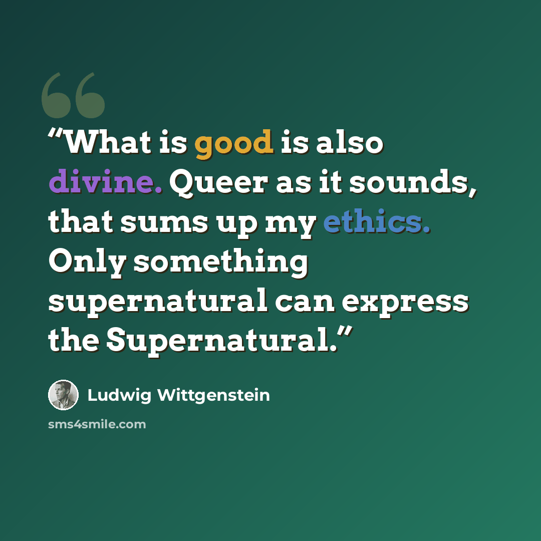 “What is good is also divine. Queer as it sounds, that sums up my ethics. Only something supernatural can express the Supernatural.” quote by Ludwig Wittgenstein