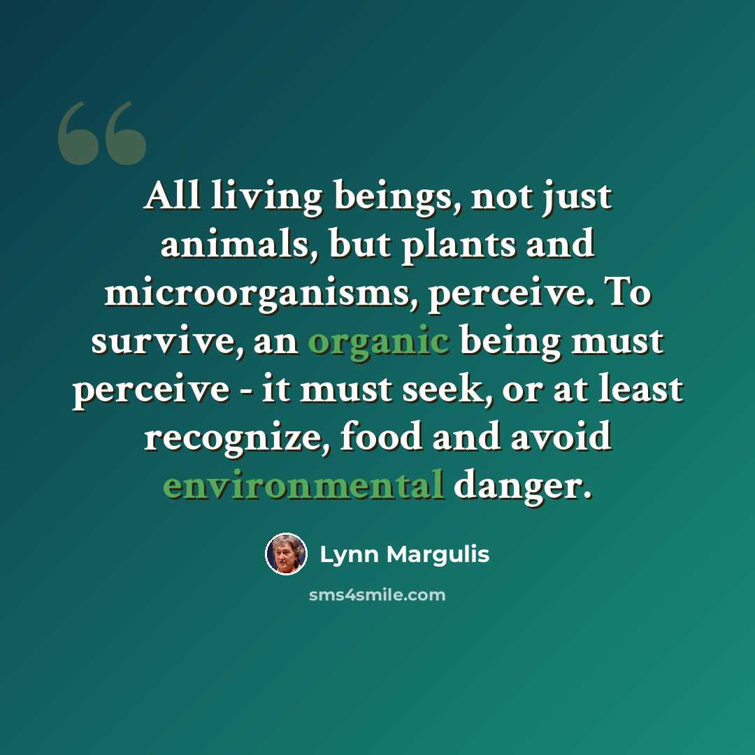 “All living beings, not just animals, but plants and microorganisms, perceive. To survive, an organic being must perceive - it must seek, or at least recognize, food and avoid environmental danger.” quote by Lynn Margulis