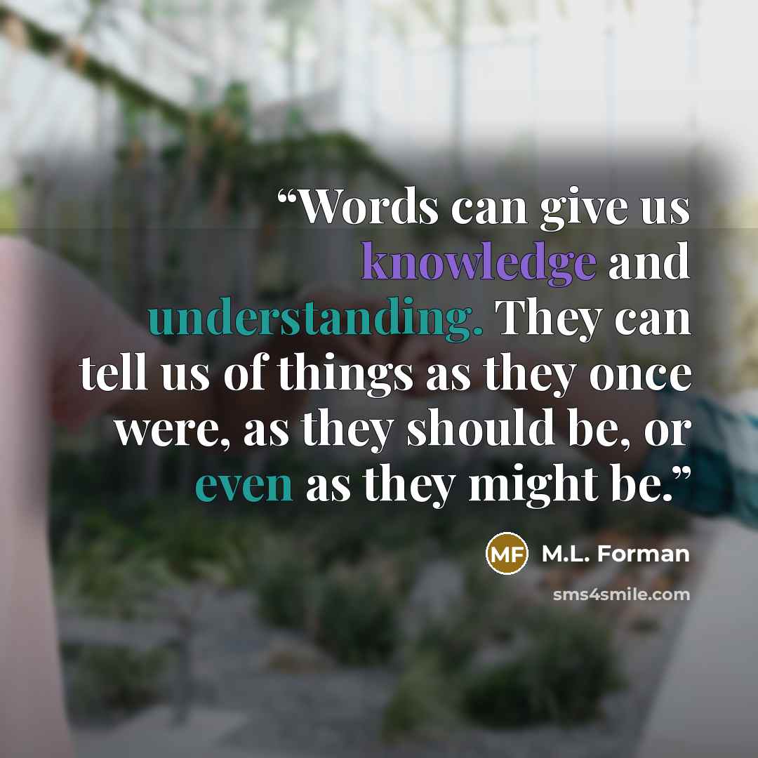 “Words can give us knowledge and understanding. They can tell us of things as they once were, as they should be, or even as they might be.” quote by M.L. Forman