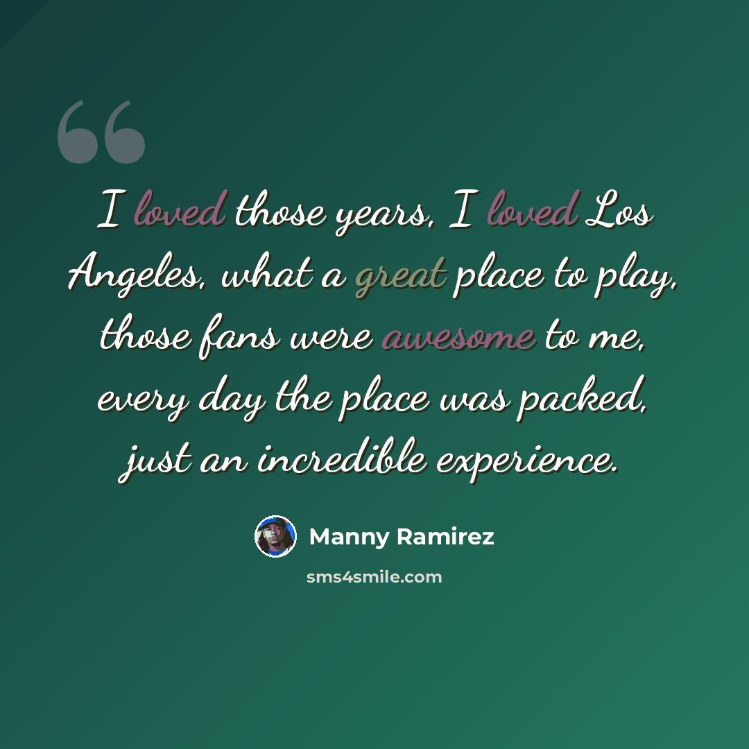 “I loved those years, I loved Los Angeles, what a great place to play, those fans were awesome to me, every day the place was packed, just an incredible experience.” quote by Manny Ramirez