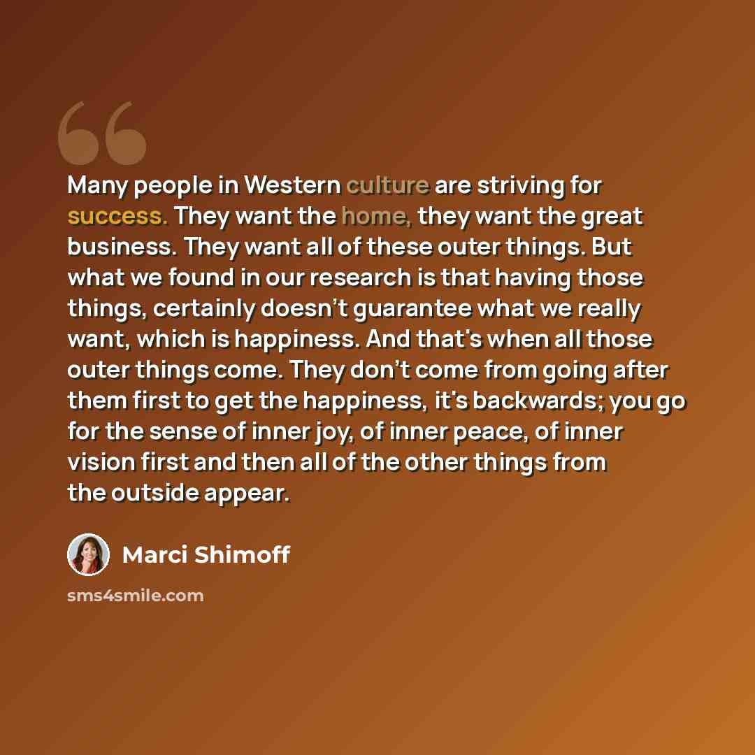 “Many people in Western culture are striving for success. They want the home, they want the great business. They want all of these outer things. But what we found in our research is that having those things, certainly doesn't guarantee what we really want, which is happiness. And that's when all…” quote by Marci Shimoff