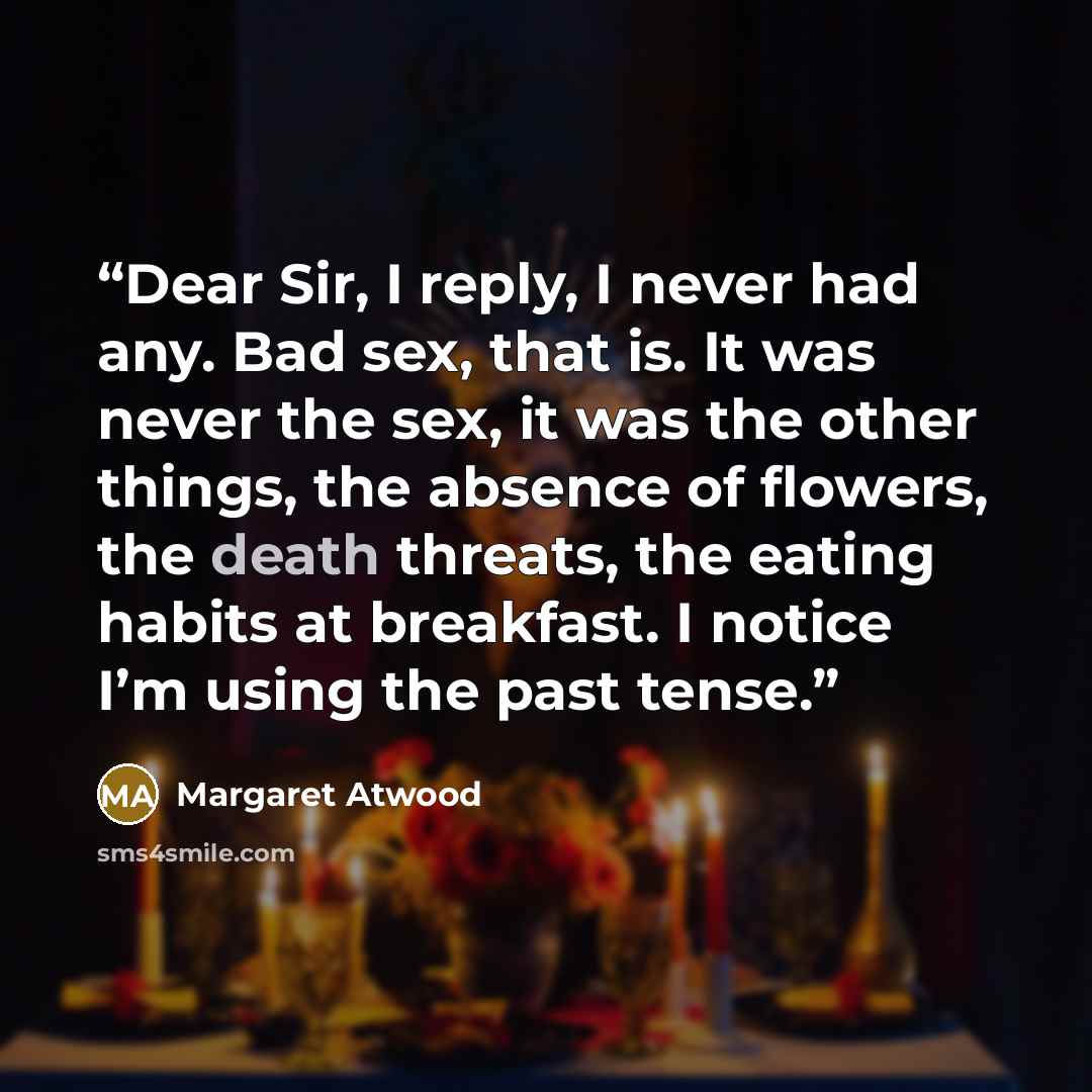 “Dear Sir, I reply, I never had any. Bad sex, that is. It was never the sex, it was the other things, the absence of flowers, the death threats, the eating habits at breakfast. I notice I’m using the past tense.” quote by Margaret Atwood