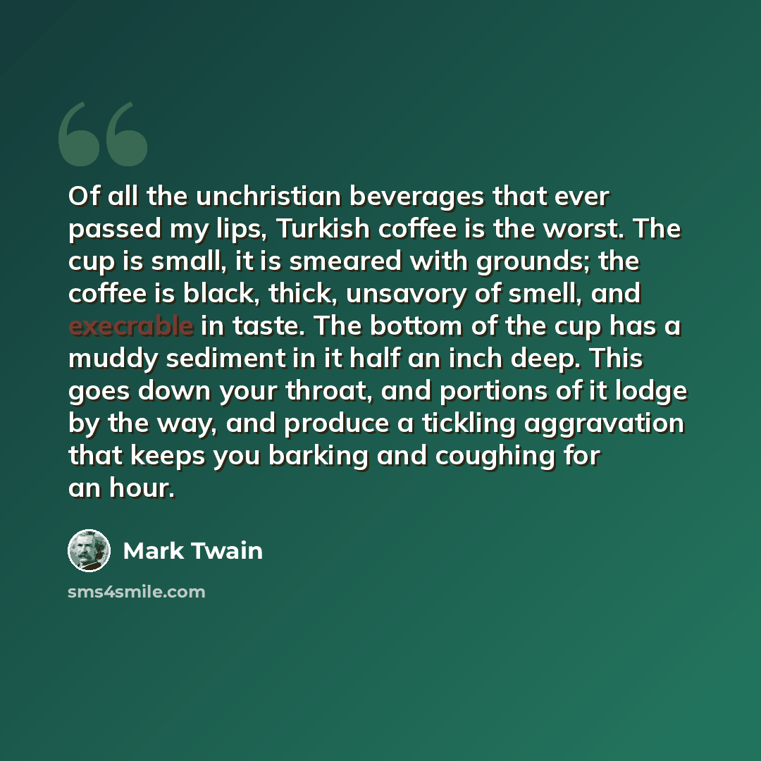 “Of all the unchristian beverages that ever passed my lips, Turkish coffee is the worst. The cup is small, it is smeared with grounds; the coffee is black, thick, unsavory of smell, and execrable in taste. The bottom of the cup has a muddy sediment in it half an inch deep. This goes down your…” quote by Mark Twain