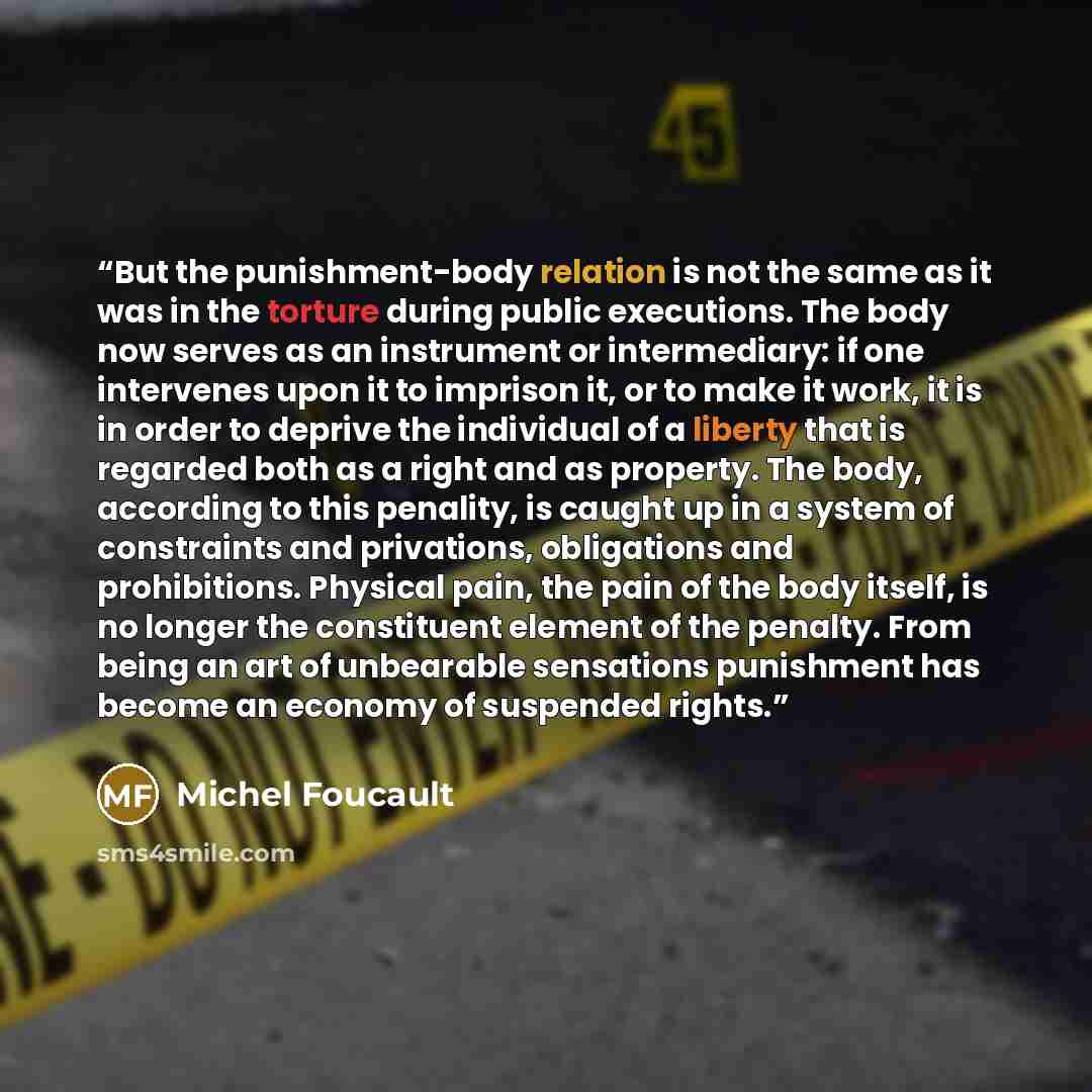 “But the punishment-body relation is not the same as it was in the torture during public executions. The body now serves as an instrument or intermediary: if one intervenes upon it to imprison it, or to make it work, it is in order to deprive the individual of a liberty that is regarded both as a…” quote by Michel Foucault