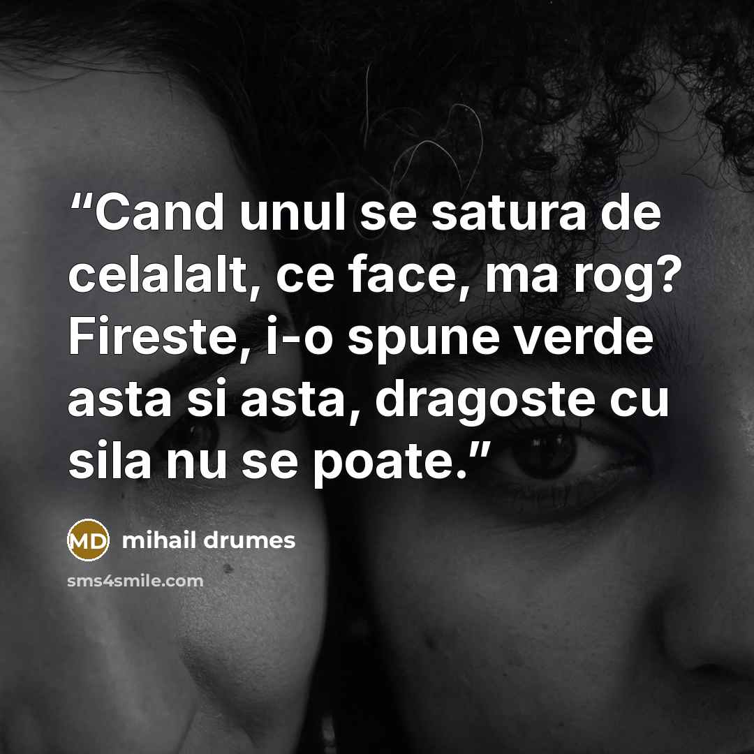 “Cand unul se satura de celalalt, ce face, ma rog? Fireste, i-o spune verde asta si asta, dragoste cu sila nu se poate.” quote by Mihail Drumeş