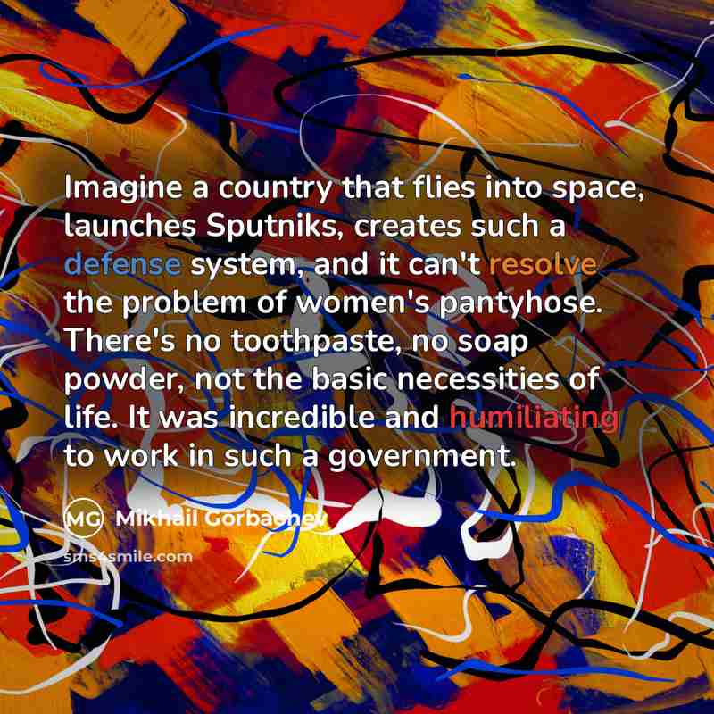 “Imagine a country that flies into space, launches Sputniks, creates such a defense system, and it can't resolve the problem of women's pantyhose. There's no toothpaste, no soap powder, not the basic necessities of life. It was incredible and humiliating to work in such a government.” quote by Mikhail Gorbachev