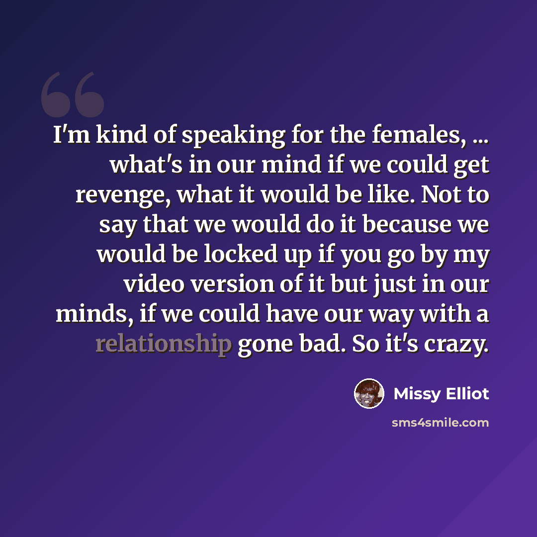 “I'm kind of speaking for the females, ... what's in our mind if we could get revenge, what it would be like. Not to say that we would do it because we would be locked up if you go by my video version of it but just in our minds, if we could have our way with a relationship gone bad. So it's crazy.” quote by Missy Elliot