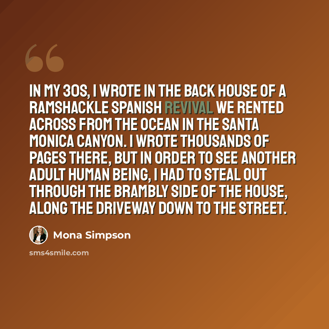 “In my 30s, I wrote in the back house of a ramshackle Spanish Revival we rented across from the ocean in the Santa Monica Canyon. I wrote thousands of pages there, but in order to see another adult human being, I had to steal out through the brambly side of the house, along the driveway down to the…” quote by Mona Simpson