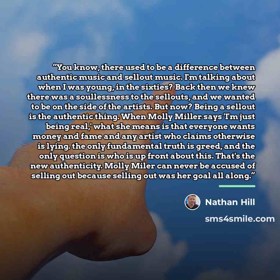 “You know, there used to be a difference between authentic music and sellout music. I'm talking about when I was young, in the sixties? Back then we knew there was a soullessness to the sellouts, and we wanted to be on the side of the artists. But now? Being a sellout is the authentic thing. When…” quote by Nathan Hill