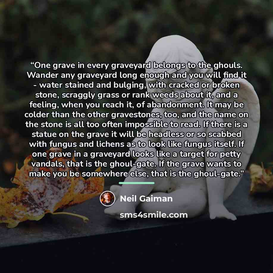“One grave in every graveyard belongs to the ghouls. Wander any graveyard long enough and you will find it - water stained and bulging, with cracked or broken stone, scraggly grass or rank weeds about it, and a feeling, when you reach it, of abandonment. It may be colder than the other gravestones…” quote by Neil Gaiman