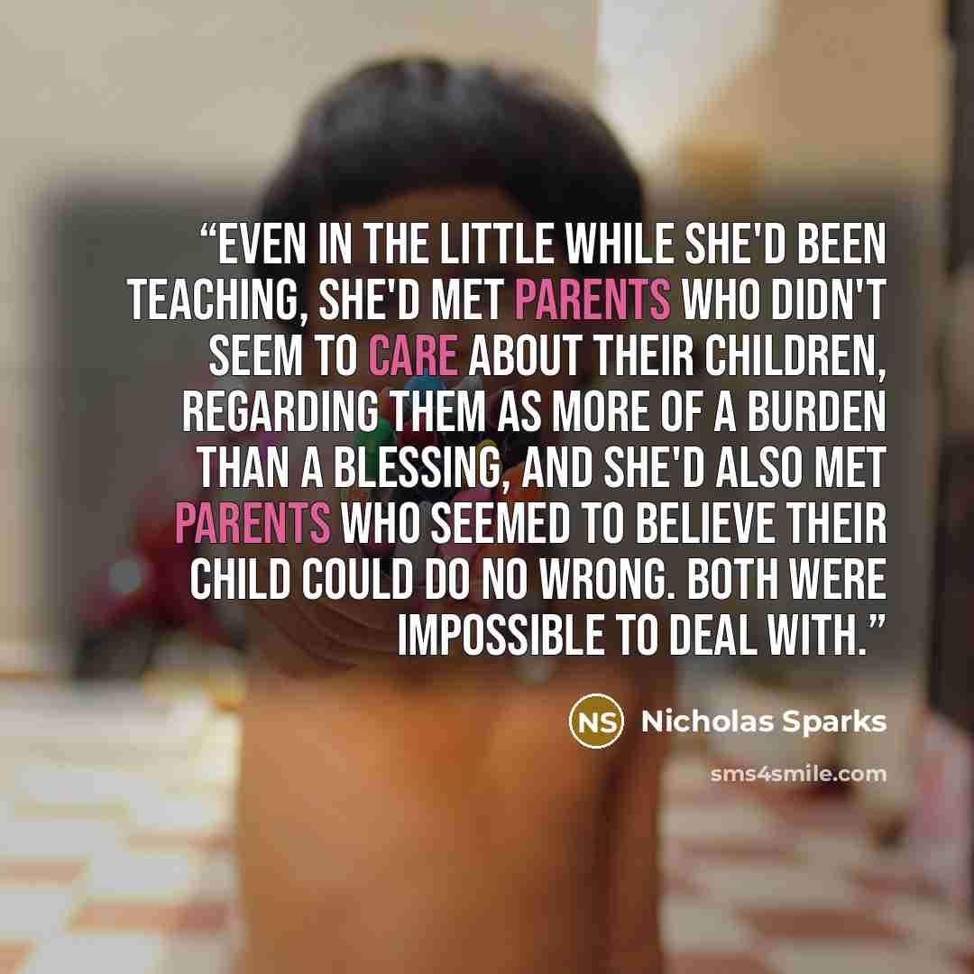 “Even in the little while she'd been teaching, she'd met parents who didn't seem to care about their children, regarding them as more of a burden than a blessing, and she'd also met parents who seemed to believe their child could do no wrong. Both were impossible to deal with.” quote by Nicholas Sparks