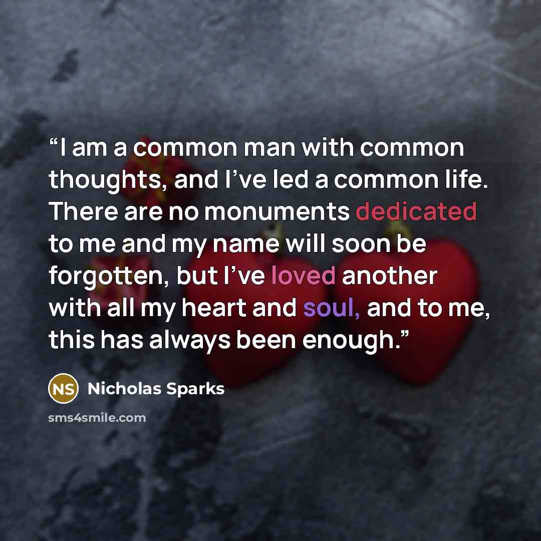 “I am a common man with common thoughts, and I've led a common life. There are no monuments dedicated to me and my name will soon be forgotten, but I've loved another with all my heart and soul, and to me, this has always been enough.” quote by Nicholas Sparks