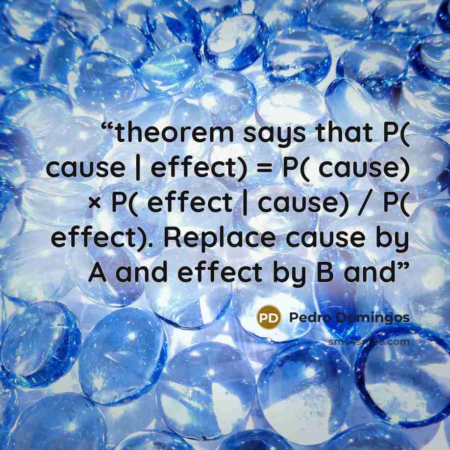 “theorem says that P( cause | effect) = P( cause) × P( effect | cause) / P( effect). Replace cause by A and effect by B and” quote by Pedro Domingos