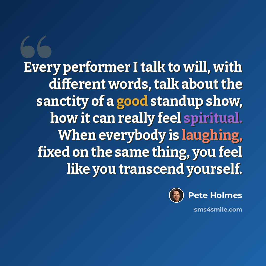 “Every performer I talk to will, with different words, talk about the sanctity of a good standup show, how it can really feel spiritual. When everybody is laughing, fixed on the same thing, you feel like you transcend yourself.” quote by Pete Holmes