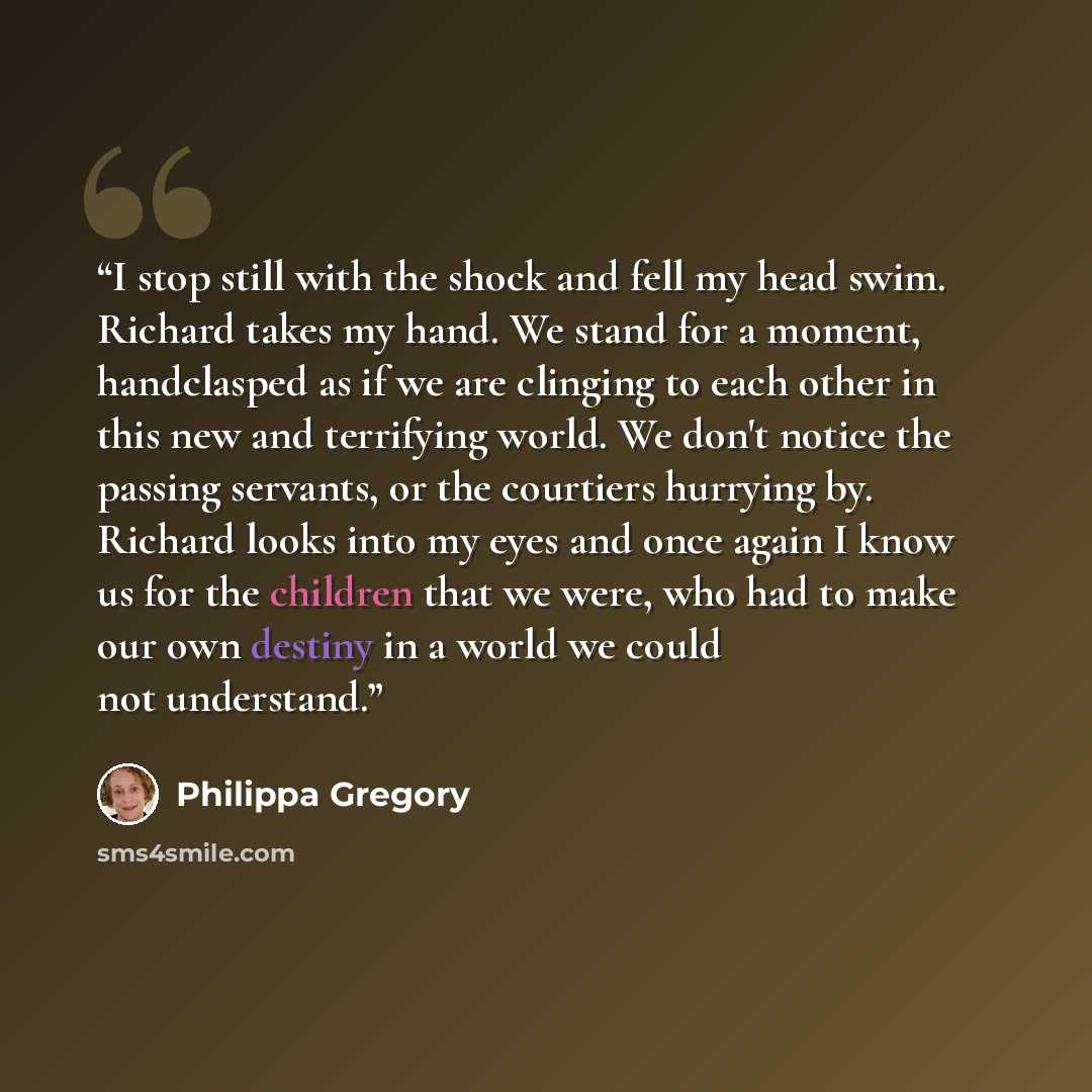 “I stop still with the shock and fell my head swim. Richard takes my hand. We stand for a moment, handclasped as if we are clinging to each other in this new and terrifying world. We don't notice the passing servants, or the courtiers hurrying by. Richard looks into my eyes and once again I know us…” quote by Philippa Gregory