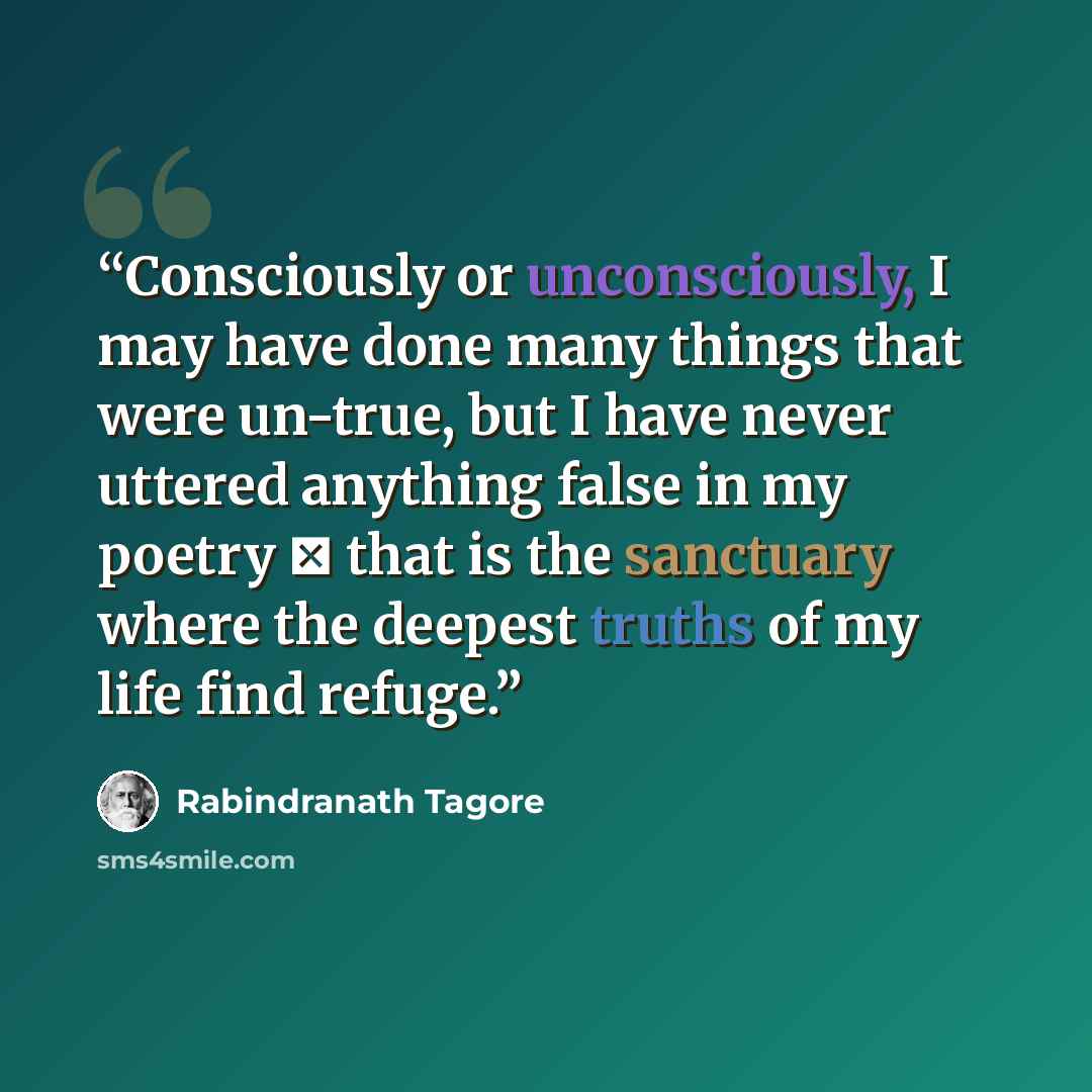 “Consciously or unconsciously, I may have done many things that were un-true, but I have never uttered anything false in my poetry ⎯ that is the sanctuary where the deepest truths of my life find refuge.” quote by Rabindranath Tagore