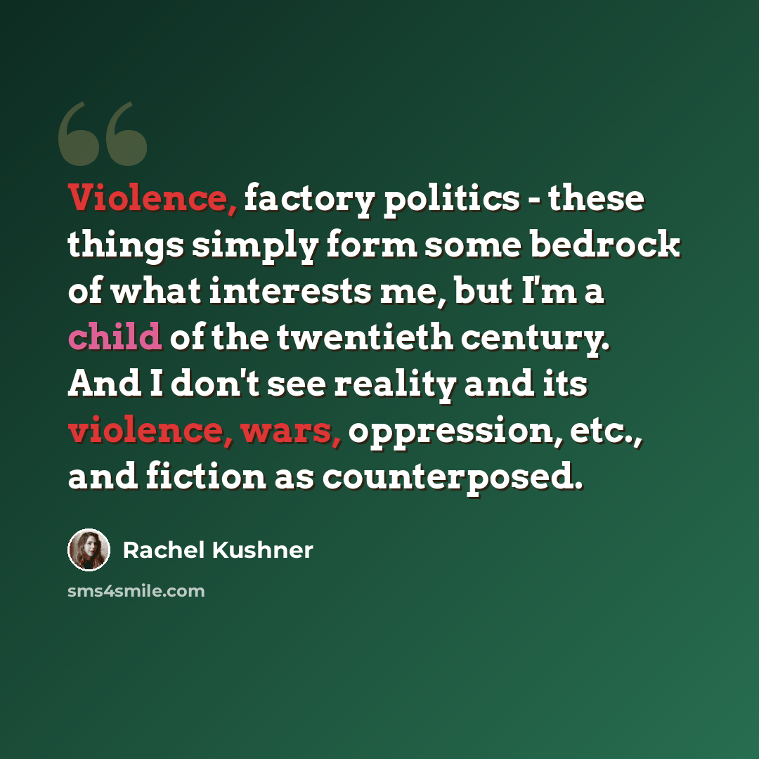 “Violence, factory politics - these things simply form some bedrock of what interests me, but I'm a child of the twentieth century. And I don't see reality and its violence, wars, oppression, etc., and fiction as counterposed.” quote by Rachel Kushner