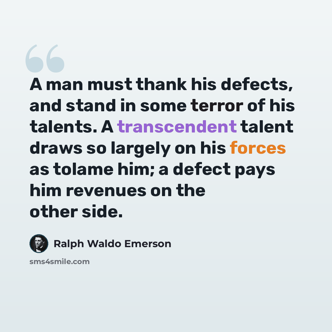“A man must thank his defects, and stand in some terror of his talents. A transcendent talent draws so largely on his forces as tolame him; a defect pays him revenues on the other side.” quote by Ralph Waldo Emerson