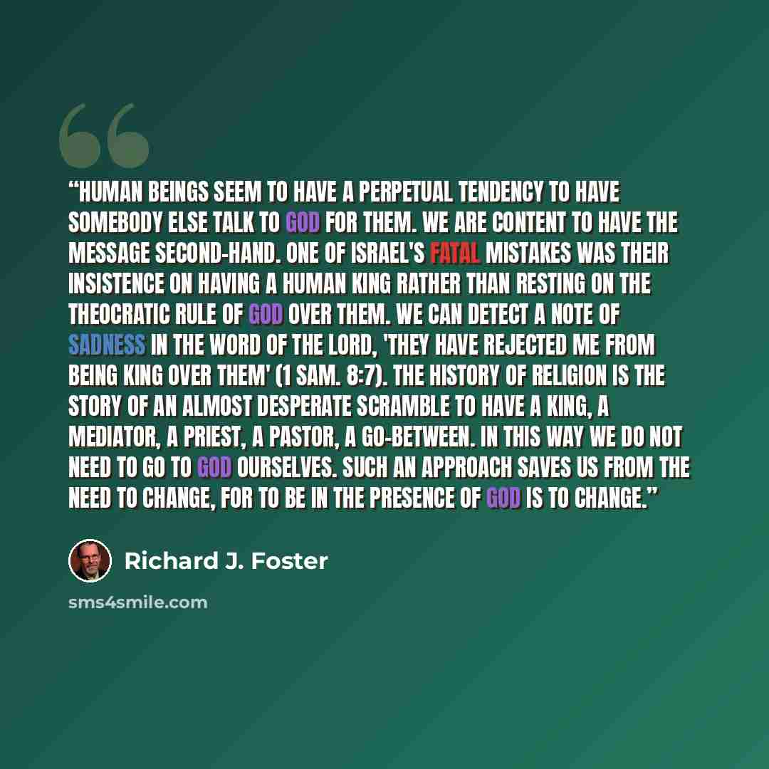 “Human beings seem to have a perpetual tendency to have somebody else talk to God for them. We are content to have the message second-hand. One of Israel's fatal mistakes was their insistence on having a human king rather than resting on the theocratic rule of God over them. We can detect a note of…” quote by Richard J. Foster