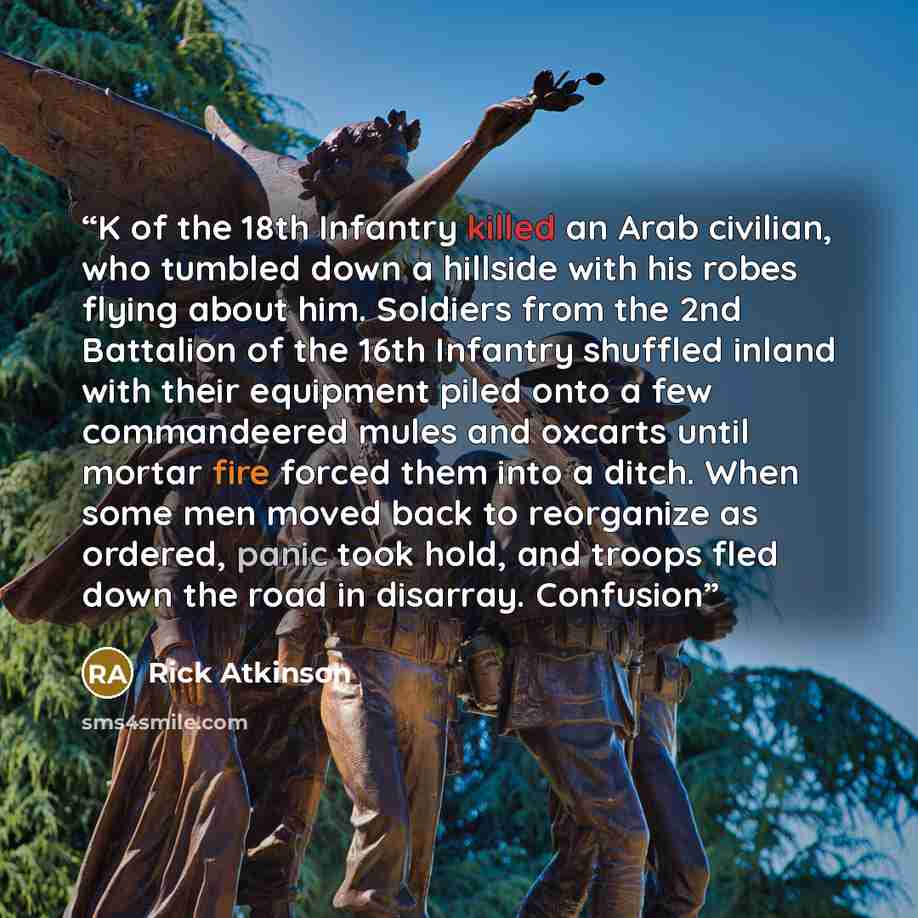 “K of the 18th Infantry killed an Arab civilian, who tumbled down a hillside with his robes flying about him. Soldiers from the 2nd Battalion of the 16th Infantry shuffled inland with their equipment piled onto a few commandeered mules and oxcarts until mortar fire forced them into a ditch. When…” quote by Rick Atkinson