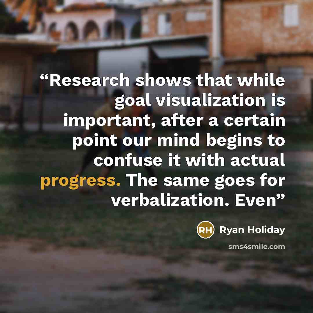 “Research shows that while goal visualization is important, after a certain point our mind begins to confuse it with actual progress. The same goes for verbalization. Even” quote by Ryan Holiday