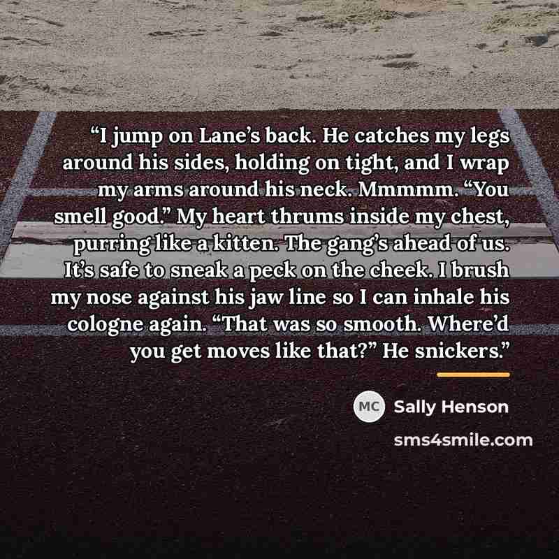 “I jump on Lane’s back. He catches my legs around his sides, holding on tight, and I wrap my arms around his neck. Mmmmm. “You smell good.” My heart thrums inside my chest, purring like a kitten. The gang’s ahead of us. It’s safe to sneak a peck on the cheek. I brush my nose against his jaw line so…” quote by Sally Henson