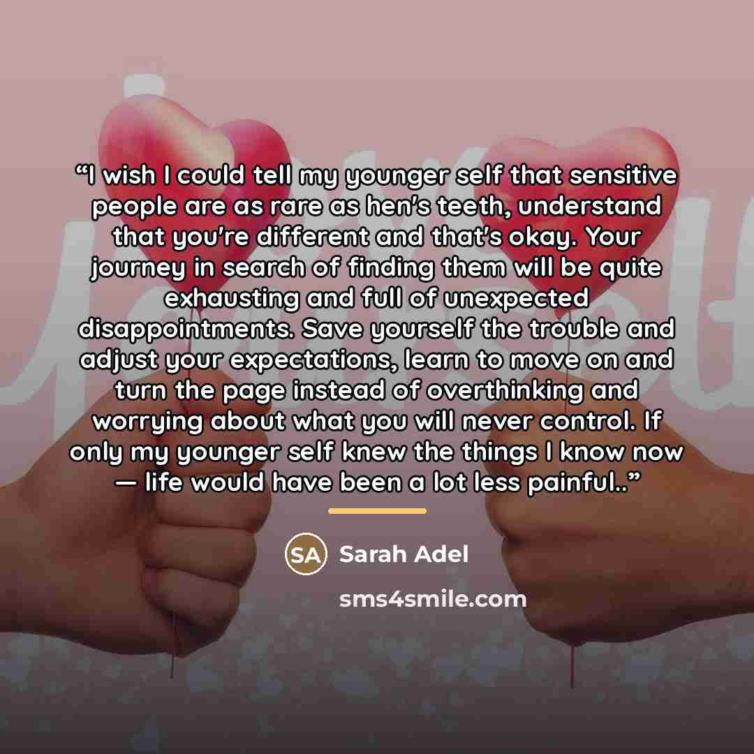 “I wish I could tell my younger self that sensitive people are as rare as hen's teeth, understand that you're different and that's okay. Your journey in search of finding them will be quite exhausting and full of unexpected disappointments. Save yourself the trouble and adjust your expectations…” quote by Sarah Adel