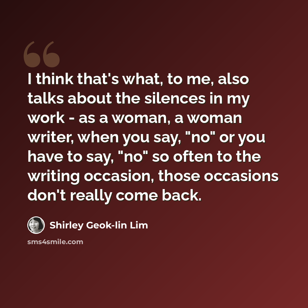 “I think that's what, to me, also talks about the silences in my work - as a woman, a woman writer, when you say, "no" or you have to say, "no" so often to the writing occasion, those occasions don't really come back.” quote by Shirley Geok-lin Lim