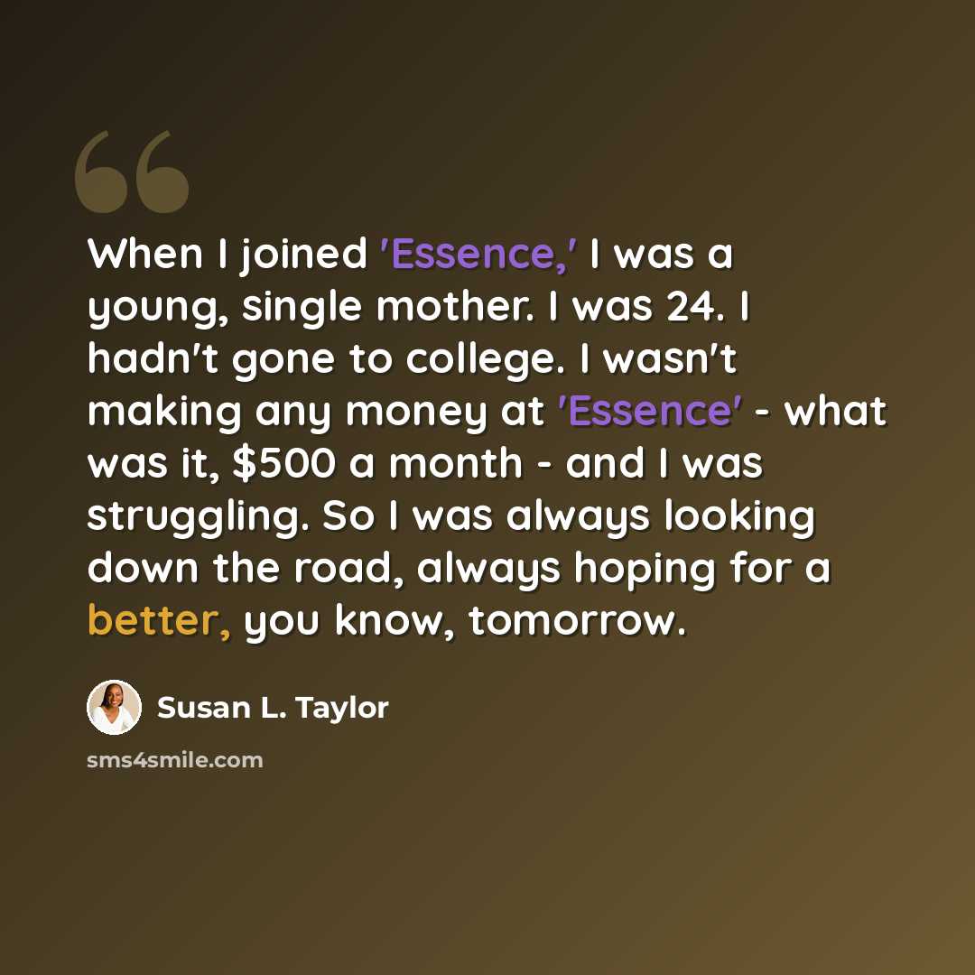 “When I joined 'Essence,' I was a young, single mother. I was 24. I hadn't gone to college. I wasn't making any money at 'Essence' - what was it, $500 a month - and I was struggling. So I was always looking down the road, always hoping for a better, you know, tomorrow.” quote by Susan L. Taylor