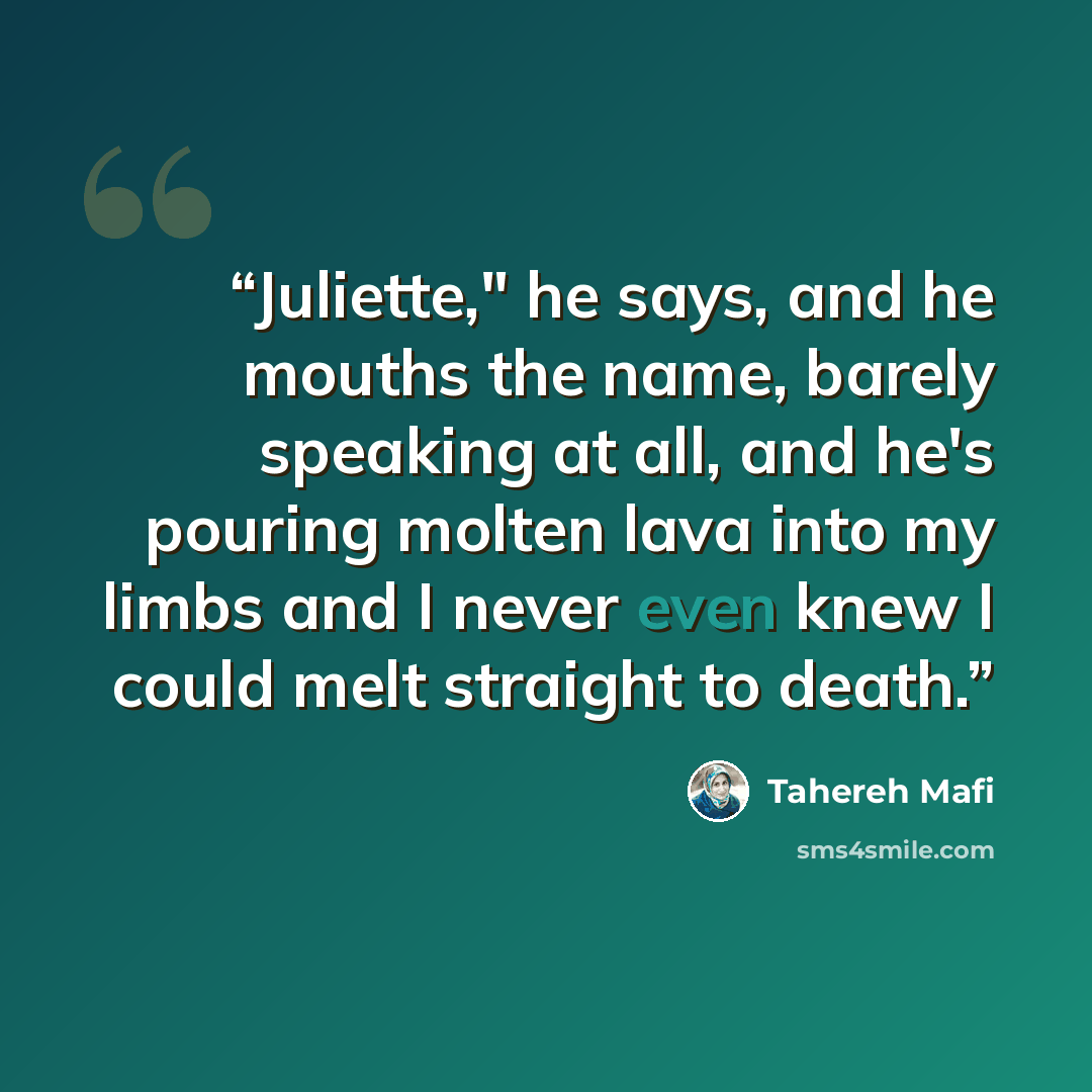“Juliette," he says, and he mouths the name, barely speaking at all, and he's pouring molten lava into my limbs and I never even knew I could melt straight to death.” quote by Tahereh Mafi
