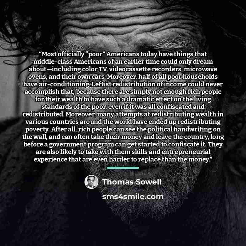 “Most officially “poor” Americans today have things that middle-class Americans of an earlier time could only dream about—including color TV, videocassette recorders, microwave ovens, and their own cars. Moreover, half of all poor households have air-conditioning. Leftist redistribution of income…” quote by Thomas Sowell