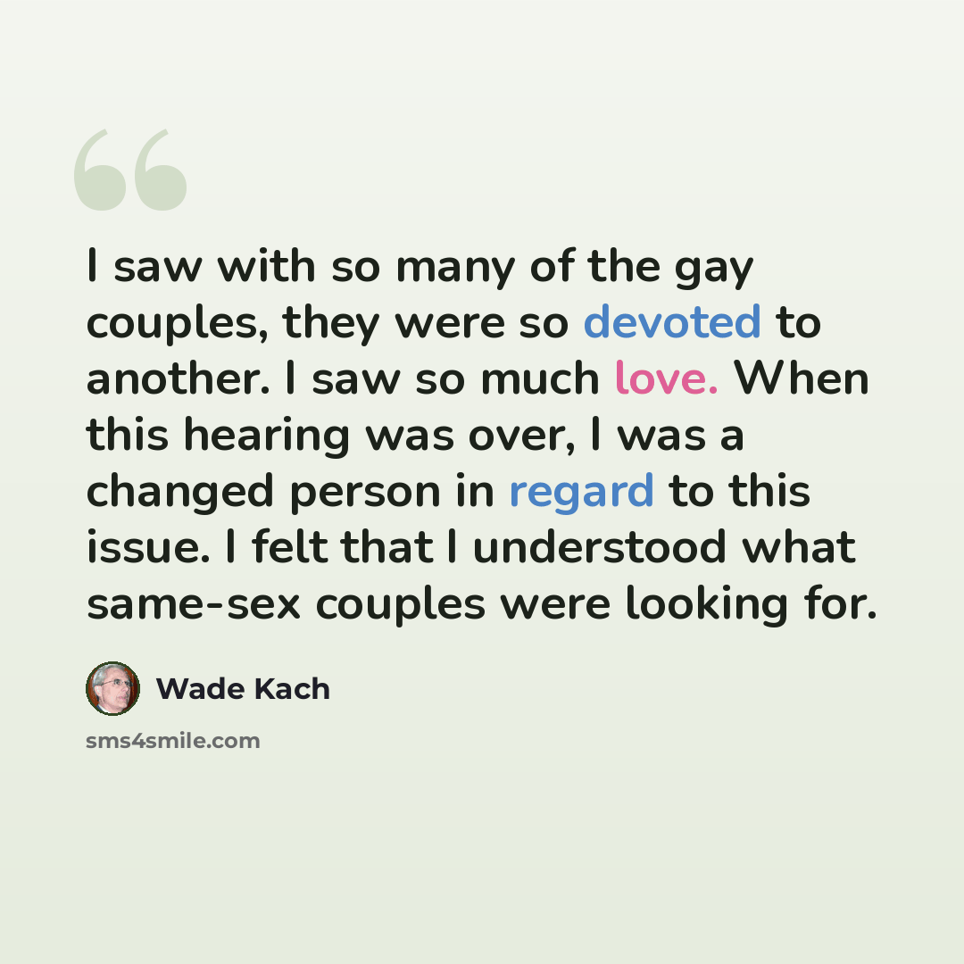 “I saw with so many of the gay couples, they were so devoted to another. I saw so much love. When this hearing was over, I was a changed person in regard to this issue. I felt that I understood what same-sex couples were looking for.” quote by Wade Kach