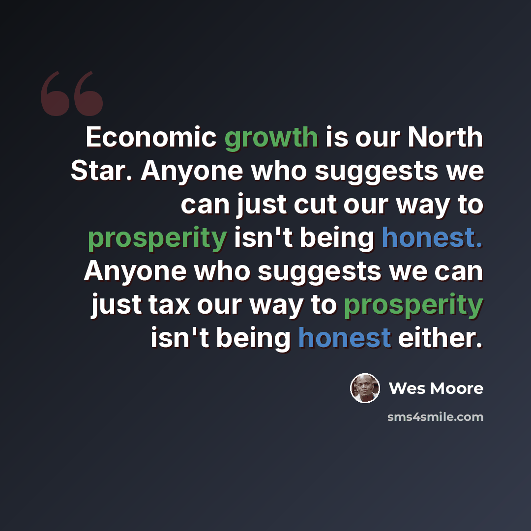 “Economic growth is our North Star. Anyone who suggests we can just cut our way to prosperity isn't being honest. Anyone who suggests we can just tax our way to prosperity isn't being honest either.” quote by Wes Moore