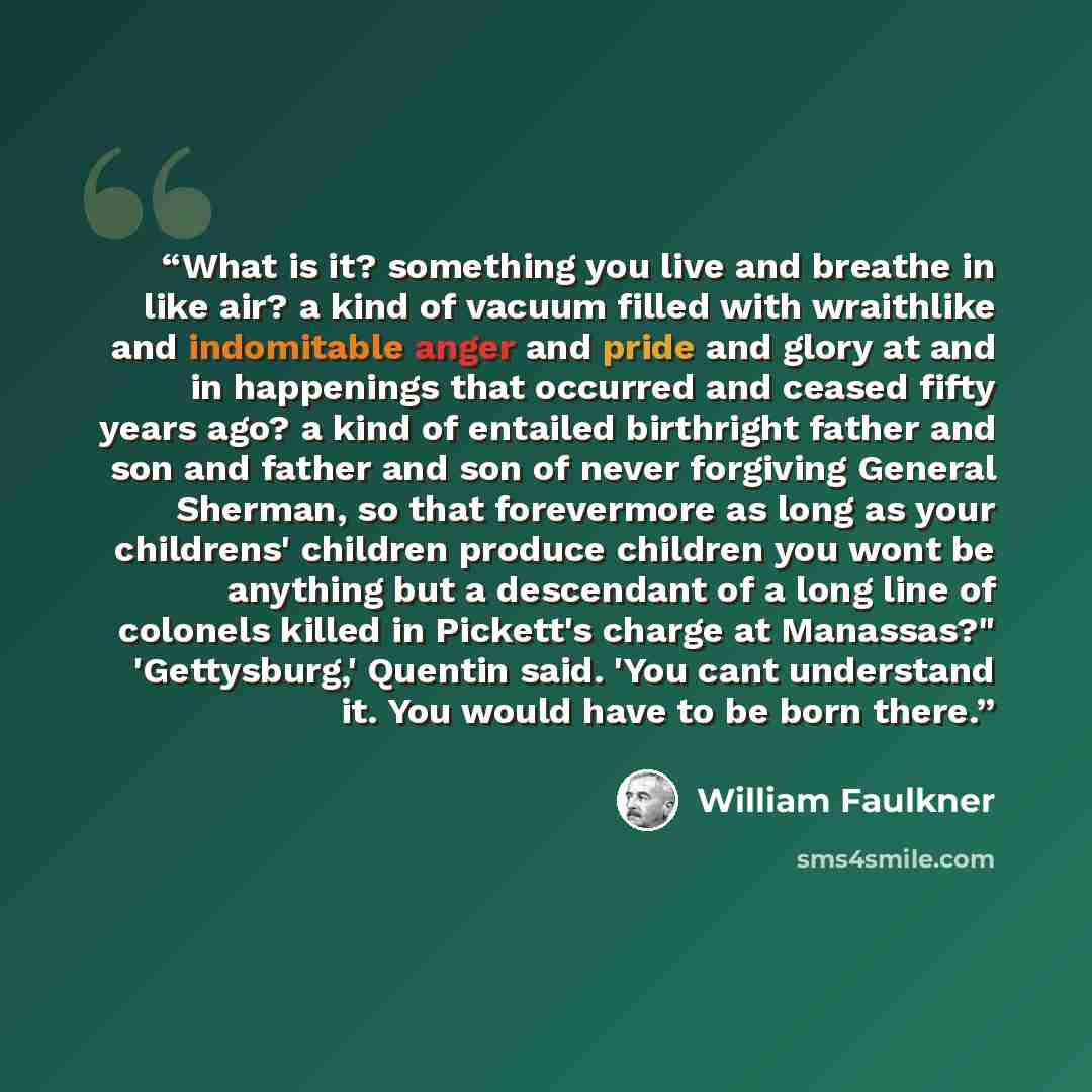 “What is it? something you live and breathe in like air? a kind of vacuum filled with wraithlike and indomitable anger and pride and glory at and in happenings that occurred and ceased fifty years ago? a kind of entailed birthright father and son and father and son of never forgiving General…” quote by William Faulkner