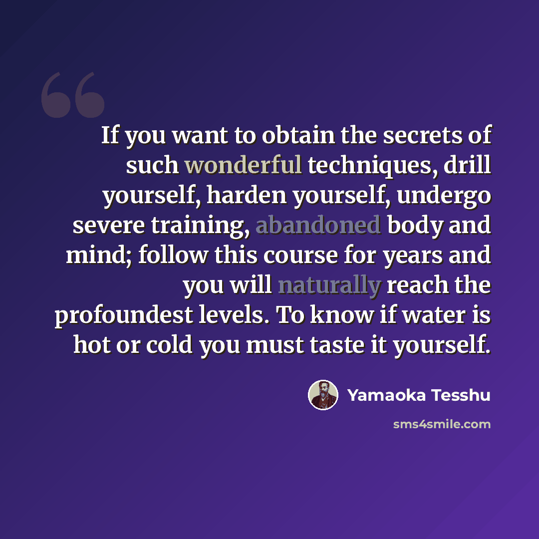 “If you want to obtain the secrets of such wonderful techniques, drill yourself, harden yourself, undergo severe training, abandoned body and mind; follow this course for years and you will naturally reach the profoundest levels. To know if water is hot or cold you must taste it yourself.” quote by Yamaoka Tesshu
