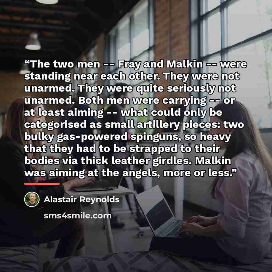 “The two men -- Fray and Malkin -- were standing near each other. They were not unarmed. They were quite seriously not unarmed. Both men were carrying -- or at least aiming -- what could only be categorised as small artillery pieces: two bulky gas-powered spinguns, so heavy that they had to be…” quote by Alastair Reynolds