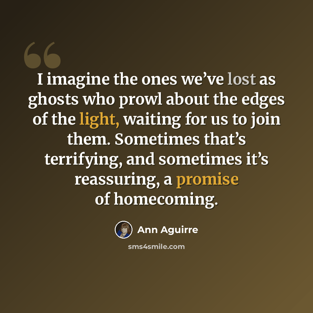 “I imagine the ones we’ve lost as ghosts who prowl about the edges of the light, waiting for us to join them. Sometimes that’s terrifying, and sometimes it’s reassuring, a promise of homecoming.” quote by Ann Aguirre