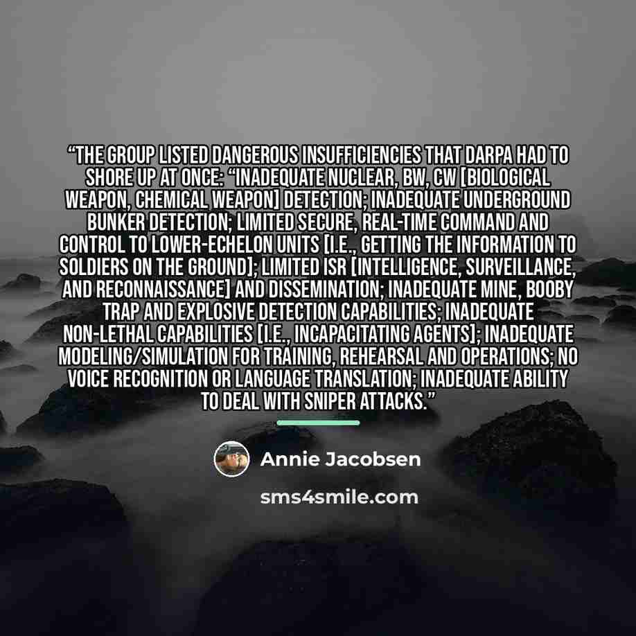 “the group listed dangerous insufficiencies that DARPA had to shore up at once: “Inadequate nuclear, BW, CW [biological weapon, chemical weapon] detection; inadequate underground bunker detection; limited secure, real-time command and control to lower-echelon units [i.e., getting the information to…” quote by Annie Jacobsen