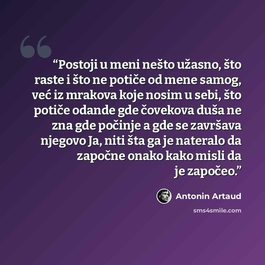 “Postoji u meni nešto užasno, što raste i što ne potiče od mene samog, već iz mrakova koje nosim u sebi, što potiče odande gde čovekova duša ne zna gde počinje a gde se završava njegovo Ja, niti šta ga je nateralo da započne onako kako misli da je započeo.” quote by Antonin Artaud