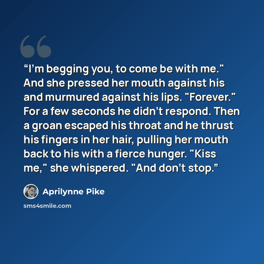 “I'm begging you, to come be with me." And she pressed her mouth against his and murmured against his lips. "Forever." For a few seconds he didn't respond. Then a groan escaped his throat and he thrust his fingers in her hair, pulling her mouth back to his with a fierce hunger. "Kiss me," she…” quote by Aprilynne Pike