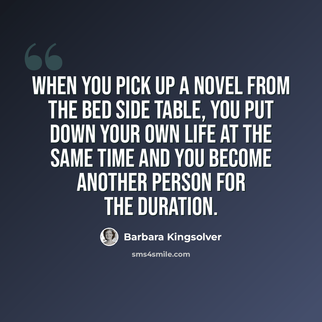 “When you pick up a novel from the bed side table, you put down your own life at the same time and you become another person for the duration.” quote by Barbara Kingsolver