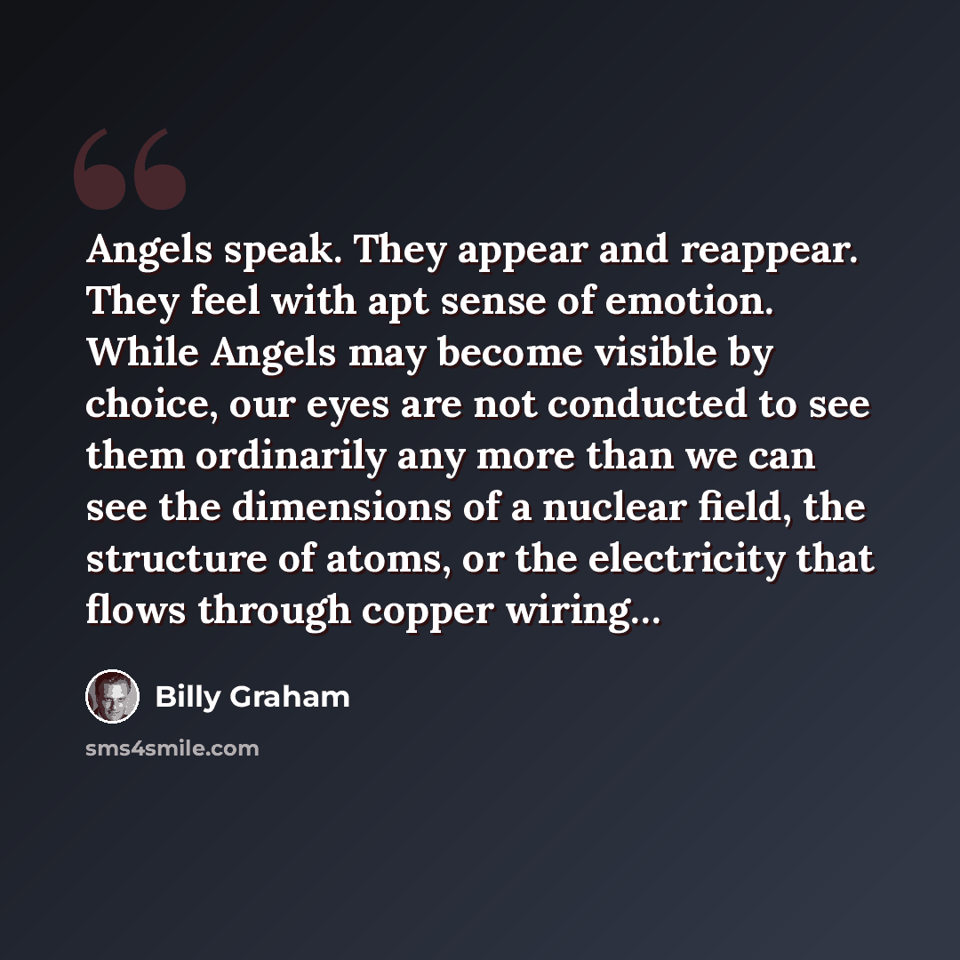 “Angels speak. They appear and reappear. They feel with apt sense of emotion. While Angels may become visible by choice, our eyes are not conducted to see them ordinarily any more than we can see the dimensions of a nuclear field, the structure of atoms, or the electricity that flows through copper…” quote by Billy Graham