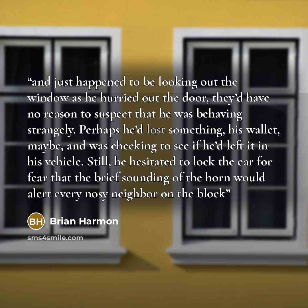 “and just happened to be looking out the window as he hurried out the door, they’d have no reason to suspect that he was behaving strangely. Perhaps he’d lost something, his wallet, maybe, and was checking to see if he’d left it in his vehicle. Still, he hesitated to lock the car for fear that the…” quote by Brian Harmon