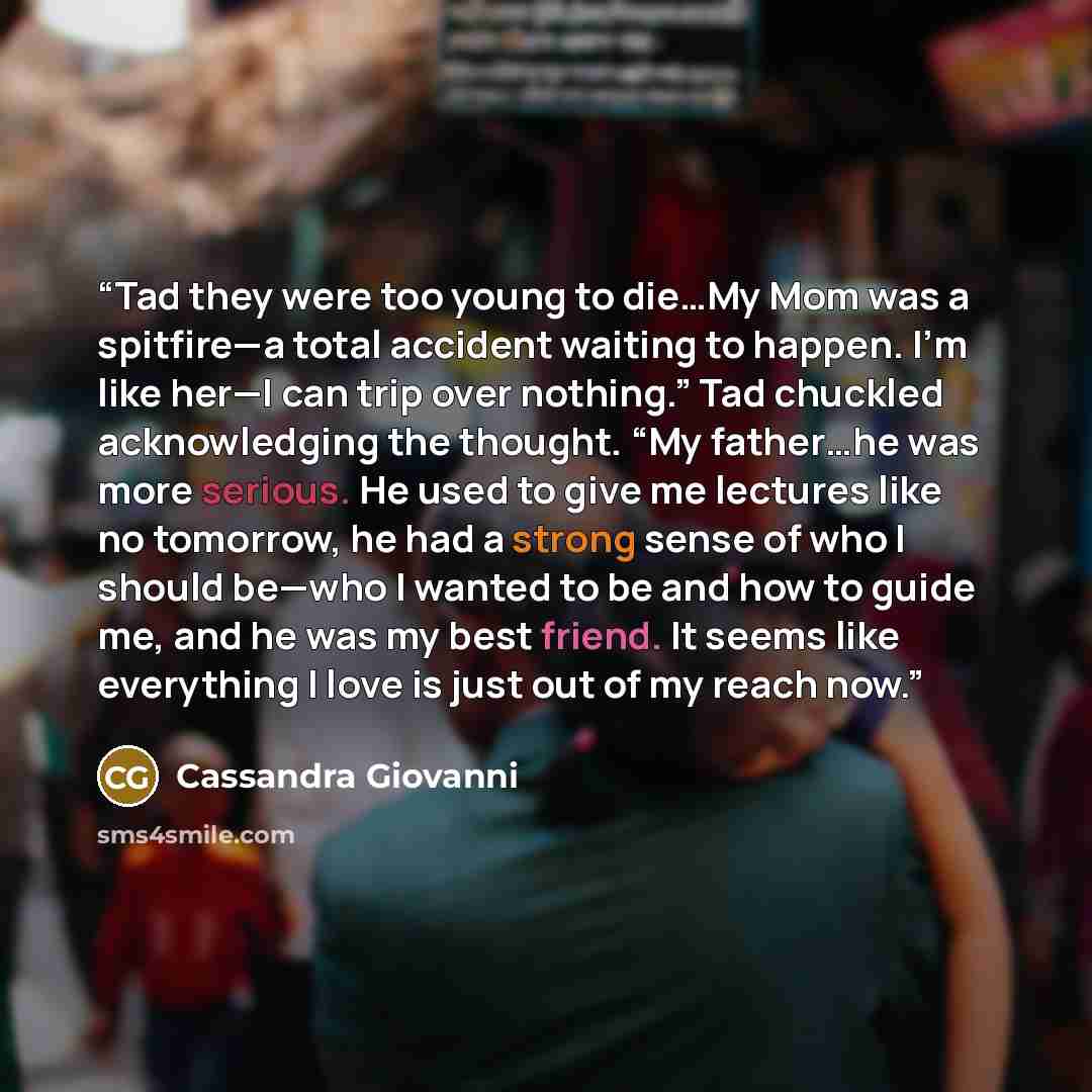 “Tad they were too young to die…My Mom was a spitfire—a total accident waiting to happen. I’m like her—I can trip over nothing.” Tad chuckled acknowledging the thought. “My father…he was more serious. He used to give me lectures like no tomorrow, he had a strong sense of who I should be—who I…” quote by Cassandra Giovanni