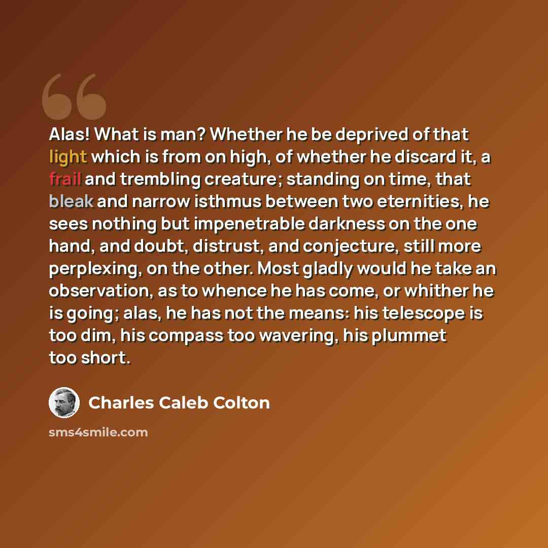 “Alas! What is man? Whether he be deprived of that light which is from on high, of whether he discard it, a frail and trembling creature; standing on time, that bleak and narrow isthmus between two eternities, he sees nothing but impenetrable darkness on the one hand, and doubt, distrust, and…” quote by Charles Caleb Colton