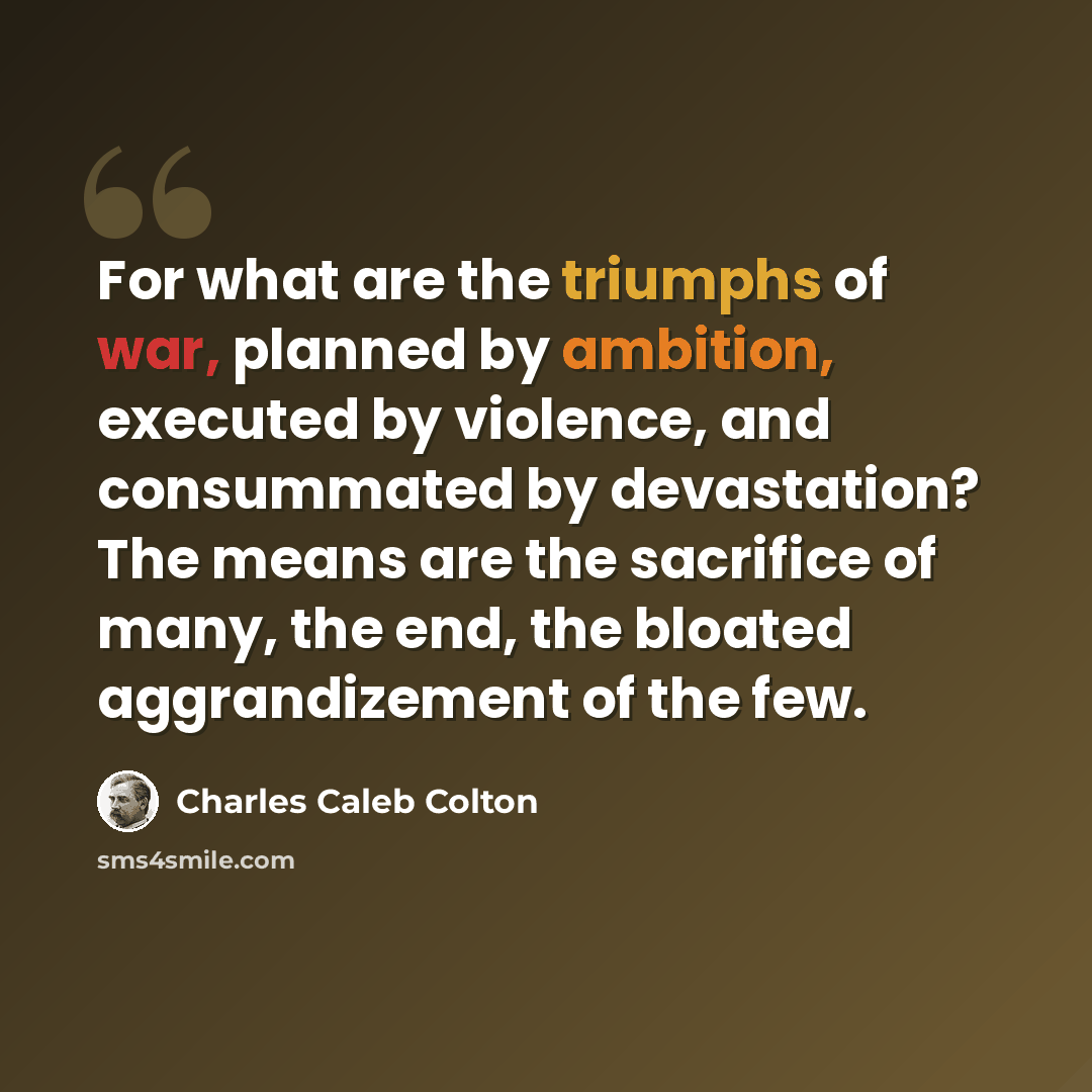 “For what are the triumphs of war, planned by ambition, executed by violence, and consummated by devastation? The means are the sacrifice of many, the end, the bloated aggrandizement of the few.” quote by Charles Caleb Colton