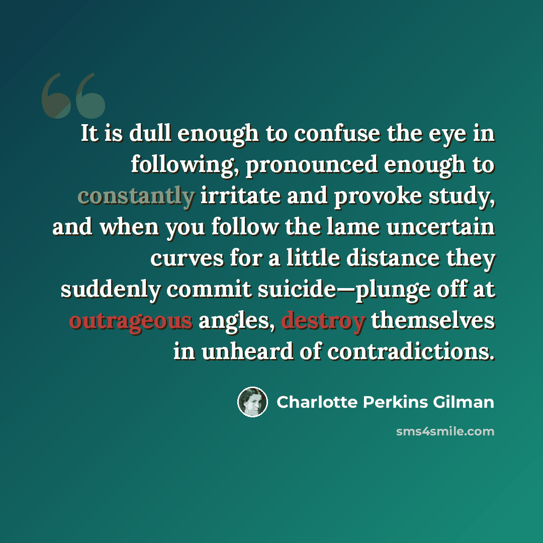 “It is dull enough to confuse the eye in following, pronounced enough to constantly irritate and provoke study, and when you follow the lame uncertain curves for a little distance they suddenly commit suicide—plunge off at outrageous angles, destroy themselves in unheard of contradictions.” quote by Charlotte Perkins Gilman